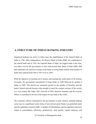 HDFC Bank Ltd. 
4. STRUCTURE OF INDIAN BANKING INDUSTRY 
Organized banking was active in India since the establishment of the General Bank of 
India in 1786. After independence, the Reserve Bank of India (RBI) was established as 
the central bank and in 1955, the Imperial Bank of India, the biggest bank at the time, 
was taken over by the government to form state-owned State Bank of India (SBI). RBI 
had undertaken an exercise to merge weak banks to strong banks and the total number of 
banks thus reduced from 566 in 1951 to 85 in 1969. 
With the objective of reaching out to masses and meeting the credit needs of all sections 
of people, the government nationalized 14 large banks in 1969 followed by another 6 
banks in 1980. This period saw enormous growth in the number of branches and the 
banks’ branch network became wide enough to reach the weakest sections of the society 
in a vast country like India. Sib’s network of 9033 domestic branches and 48 overseas 
offices is considered to be one of the largest for any bank in the world. 
The economic reforms unleashed by the government in early nineties included banking 
sector too, to a significant extent. Entry of new private sector banks was permitted under 
specific guidelines issued by RBI. A number of liberalization and de-regulation measures 
aimed at consolidation, efficiency, productivity, asset quality, capital adequacy and 
S.V Institute of Management, Kadi 
14 
 