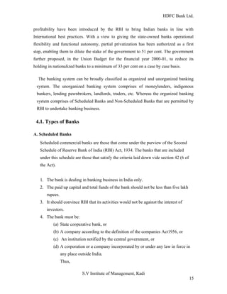 HDFC Bank Ltd. 
profitability have been introduced by the RBI to bring Indian banks in line with 
International best practices. With a view to giving the state-owned banks operational 
flexibility and functional autonomy, partial privatization has been authorized as a first 
step, enabling them to dilute the stake of the government to 51 per cent. The government 
further proposed, in the Union Budget for the financial year 2000-01, to reduce its 
holding in nationalized banks to a minimum of 33 per cent on a case by case basis. 
The banking system can be broadly classified as organized and unorganized banking 
system. The unorganized banking system comprises of moneylenders, indigenous 
bankers, lending pawnbrokers, landlords, traders, etc. Whereas the organized banking 
system comprises of Scheduled Banks and Non-Scheduled Banks that are permitted by 
RBI to undertake banking business. 
4.1. Types of Banks 
A. Scheduled Banks 
Scheduled commercial banks are those that come under the purview of the Second 
Schedule of Reserve Bank of India (RBI) Act, 1934. The banks that are included 
under this schedule are those that satisfy the criteria laid down vide section 42 (6 of 
the Act). 
1. The bank is dealing in banking business in India only. 
2. The paid up capital and total funds of the bank should not be less than five lakh 
rupees. 
3. It should convince RBI that its activities would not be against the interest of 
investors. 
4. The bank must be: 
(a) State cooperative bank, or 
(b) A company according to the definition of the companies Act1956, or 
(c) An institution notified by the central government, or 
(d) A corporation or a company incorporated by or under any law in force in 
any place outside India. 
Thus, 
S.V Institute of Management, Kadi 
15 
 