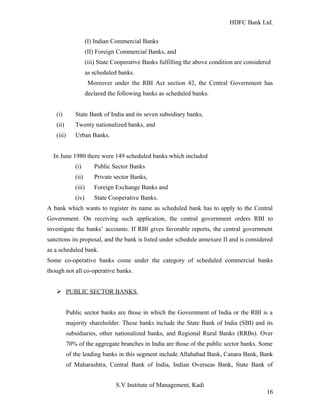 HDFC Bank Ltd. 
(I) Indian Commercial Banks 
(II) Foreign Commercial Banks, and 
(iii) State Cooperative Banks fulfilling the above condition are considered 
as scheduled banks. 
Moreover under the RBI Act section 42, the Central Government has 
declared the following banks as scheduled banks. 
(i) State Bank of India and its seven subsidiary banks, 
(ii) Twenty nationalized banks, and 
(iii) Urban Banks. 
In June 1980 there were 149 scheduled banks which included 
(i) Public Sector Banks 
(ii) Private sector Banks, 
(iii) Foreign Exchange Banks and 
(iv) State Cooperative Banks. 
A bank which wants to register its name as scheduled bank has to apply to the Central 
Government. On receiving such application, the central government orders RBI to 
investigate the banks’ accounts. If RBI gives favorable reports, the central government 
sanctions its proposal, and the bank is listed under schedule annexure II and is considered 
as a scheduled bank. 
Some co-operative banks come under the category of scheduled commercial banks 
though not all co-operative banks. 
Ø PUBLIC SECTOR BANKS 
Public sector banks are those in which the Government of India or the RBI is a 
majority shareholder. These banks include the State Bank of India (SBI) and its 
subsidiaries, other nationalized banks, and Regional Rural Banks (RRBs). Over 
70% of the aggregate branches in India are those of the public sector banks. Some 
of the leading banks in this segment include Allahabad Bank, Canara Bank, Bank 
of Maharashtra, Central Bank of India, Indian Overseas Bank, State Bank of 
S.V Institute of Management, Kadi 
16 
 
