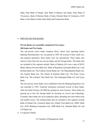 HDFC Bank Ltd. 
India, State Bank of Patiala, State Bank of Bikaner and Jaipur, State Bank of 
Travancore, Bank of Baroda, Bank of India, Oriental Bank of Commerce, UCO 
Bank, Union Bank of India, Dena Bank and Corporation Bank. 
Ø PRIVATE SECTOR BANKS 
Private Banks are essentially comprised of two types: 
Old banks and New banks 
The old private sector banks comprise those, which were operating before 
Banking Nationalization Act was passed in 1969. On account of their small size, 
and regional operations, these banks were not nationalized. These banks face 
intense rivalry from the new private banks and the foreign banks. The banks that 
are included in this segment include: Bank of Madura Ltd. (now a part of ICICI 
Bank), Bharat Overseas Bank Ltd., Bank of Rajasthan, Karnataka Bank Ltd., Lord 
Krishna Bank Ltd., The Catholic Syrian Bank Ltd., The Dhanalakshmi Bank Ltd., 
The Federal Bank Ltd., The Jammu & Kashmir Bank Ltd., The Karur Vysya 
Bank Ltd., The Lakshmi Vilas Bank Ltd., The Nedungadi Bank Ltd. and Vysya 
Bank. 
The new private sector banks were established when the Banking Regulation Act 
was amended in 1993. Financial institutions promoted several of these banks. 
After the initial licenses, the RBI has granted no more licenses. These banks are 
gearing up to face the foreign banks by focusing on service and technology. 
Currently, these banks are on an expansion spree, spreading into semi-urban areas 
and satellite towns. The leading banks that are included in this segment include 
Bank of Punjab Ltd., Centurion Bank Ltd., Global Trust Bank Ltd., HDFC Bank 
Ltd., ICICI Banking Corporation Ltd., IDBI Bank Ltd., IndusInd Bank Ltd. and 
UTI Bank Ltd. 
Ø Co-operative Banks 
S.V Institute of Management, Kadi 
17 
 