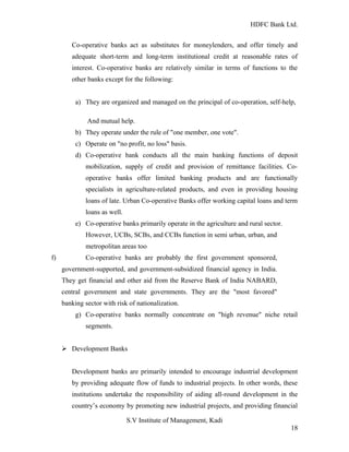HDFC Bank Ltd. 
Co-operative banks act as substitutes for moneylenders, and offer timely and 
adequate short-term and long-term institutional credit at reasonable rates of 
interest. Co-operative banks are relatively similar in terms of functions to the 
other banks except for the following: 
a) They are organized and managed on the principal of co-operation, self-help, 
And mutual help. 
b) They operate under the rule of "one member, one vote". 
c) Operate on "no profit, no loss" basis. 
d) Co-operative bank conducts all the main banking functions of deposit 
mobilization, supply of credit and provision of remittance facilities. Co-operative 
banks offer limited banking products and are functionally 
specialists in agriculture-related products, and even in providing housing 
loans of late. Urban Co-operative Banks offer working capital loans and term 
loans as well. 
e) Co-operative banks primarily operate in the agriculture and rural sector. 
However, UCBs, SCBs, and CCBs function in semi urban, urban, and 
metropolitan areas too 
f) Co-operative banks are probably the first government sponsored, 
government-supported, and government-subsidized financial agency in India. 
They get financial and other aid from the Reserve Bank of India NABARD, 
central government and state governments. They are the "most favored" 
banking sector with risk of nationalization. 
g) Co-operative banks normally concentrate on "high revenue" niche retail 
segments. 
Ø Development Banks 
Development banks are primarily intended to encourage industrial development 
by providing adequate flow of funds to industrial projects. In other words, these 
institutions undertake the responsibility of aiding all-round development in the 
country’s economy by promoting new industrial projects, and providing financial 
S.V Institute of Management, Kadi 
18 
 