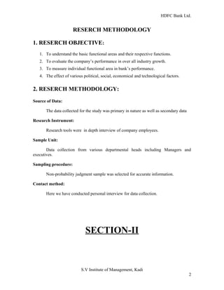 HDFC Bank Ltd. 
RESERCH METHODOLOGY 
1. RESERCH OBJECTIVE: 
1. To understand the basic functional areas and their respective functions. 
2. To evaluate the company’s performance in over all industry growth. 
3. To measure individual functional area in bank’s performance. 
4. The effect of various political, social, economical and technological factors. 
2. RESERCH METHODOLOGY: 
Source of Data: 
The data collected for the study was primary in nature as well as secondary data 
Research Instrument: 
Research tools were in depth interview of company employees. 
Sample Unit: 
Data collection from various departmental heads including Managers and 
executives. 
Sampling procedure: 
Non-probability judgment sample was selected for accurate information. 
Contact method: 
Here we have conducted personal interview for data collection. 
SECTION-II 
S.V Institute of Management, Kadi 
2 
 