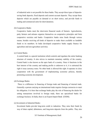 HDFC Bank Ltd. 
of industrial units is not possible for these banks. They accept three types of deposits-saving 
bank deposits, fixed deposits and current account deposits. They accept these 
deposits which are payable on demand or on short notice, and provide funds to 
trading and commercial units for short durations. 
(b) Cooperative Banks 
Cooperative banks meet the short-term financial needs of farmers. Agriculturists, 
petty farmers and artisans organize themselves on cooperative principles and form 
cooperative societies and banks. Cooperative banks raise funds through various 
means, besides receiving all kinds of deposits to make them available as lendable 
funds to its members. In India developed cooperative banks supply finance for 
agriculture and non-agriculture activities. 
(c) Central Banks 
A central bank is a special institution which controls and regulates the entire banking 
structure of country. It also strives to maintain monetary stability of the country. 
Central bank is also known as the apex bank of a country. Since it functions in the 
best interest of the country and making profits is unknown to it, it is entrusted the 
right it issue currency notes. No other bank is allowed this right. It operates in close 
cooperation with the government of implementing economic policies, thereby 
promoting economic development. 
(d) Exchange Banks: 
There is a difference in financing of foreign trade and financing of internal trade. 
Generally a person carrying on international trade requires foreign currencies to meet 
his obligation. It is here that exchange banks play the role of financing the dealer for 
setting transactions involved in foreign trade, there are specialized banks for 
exchange business. In India, there is an Export-Import Bank (EXIM). 
(e) Investment or Industrial Banks: 
Investment banks provide long-term credit to industries. They raise their funds by 
way of share capital, debentures, and long-term deposits from the public. They also 
S.V Institute of Management, Kadi 
20 
 