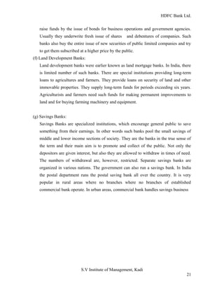 HDFC Bank Ltd. 
raise funds by the issue of bonds for business operations and government agencies. 
Usually they underwrite fresh issue of shares and debentures of companies. Such 
banks also buy the entire issue of new securities of public limited companies and try 
to get them subscribed at a higher price by the public. 
(f) Land Development Banks: 
Land development banks were earlier known as land mortgage banks. In India, there 
is limited number of such banks. There are special institutions providing long-term 
loans to agricultures and farmers. They provide loans on security of land and other 
immovable properties. They supply long-term funds for periods exceeding six years. 
Agriculturists and farmers need such funds for making permanent improvements to 
land and for buying farming machinery and equipment. 
(g) Savings Banks: 
Savings Banks are specialized institutions, which encourage general public to save 
something from their earnings. In other words such banks pool the small savings of 
middle and lower income sections of society. They are the banks in the true sense of 
the term and their main aim is to promote and collect of the public. Not only the 
depositors are given interest, but also they are allowed to withdraw in times of need. 
The numbers of withdrawal are, however, restricted. Separate savings banks are 
organized in various nations. The government can also run a savings bank. In India 
the postal department runs the postal saving bank all over the country. It is very 
popular in rural areas where no branches where no branches of established 
commercial bank operate. In urban areas, commercial bank handles savings business 
S.V Institute of Management, Kadi 
21 
 