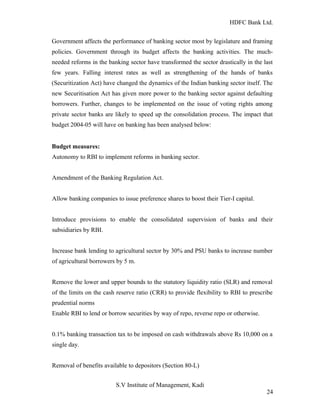 HDFC Bank Ltd. 
Government affects the performance of banking sector most by legislature and framing 
policies. Government through its budget affects the banking activities. The much-needed 
reforms in the banking sector have transformed the sector drastically in the last 
few years. Falling interest rates as well as strengthening of the hands of banks 
(Securitization Act) have changed the dynamics of the Indian banking sector itself. The 
new Securitisation Act has given more power to the banking sector against defaulting 
borrowers. Further, changes to be implemented on the issue of voting rights among 
private sector banks are likely to speed up the consolidation process. The impact that 
budget 2004-05 will have on banking has been analysed below: 
Budget measures: 
Autonomy to RBI to implement reforms in banking sector. 
Amendment of the Banking Regulation Act. 
Allow banking companies to issue preference shares to boost their Tier-I capital. 
Introduce provisions to enable the consolidated supervision of banks and their 
subsidiaries by RBI. 
Increase bank lending to agricultural sector by 30% and PSU banks to increase number 
of agricultural borrowers by 5 m. 
Remove the lower and upper bounds to the statutory liquidity ratio (SLR) and removal 
of the limits on the cash reserve ratio (CRR) to provide flexibility to RBI to prescribe 
prudential norms 
Enable RBI to lend or borrow securities by way of repo, reverse repo or otherwise. 
0.1% banking transaction tax to be imposed on cash withdrawals above Rs 10,000 on a 
single day. 
Removal of benefits available to depositors (Section 80-L) 
S.V Institute of Management, Kadi 
24 
 