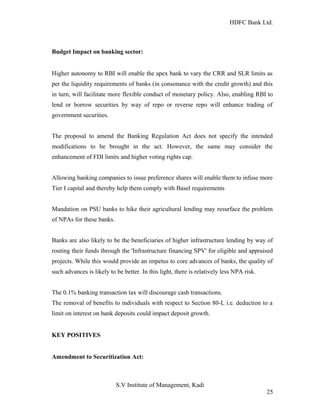HDFC Bank Ltd. 
Budget Impact on banking sector: 
Higher autonomy to RBI will enable the apex bank to vary the CRR and SLR limits as 
per the liquidity requirements of banks (in consonance with the credit growth) and this 
in turn, will facilitate more flexible conduct of monetary policy. Also, enabling RBI to 
lend or borrow securities by way of repo or reverse repo will enhance trading of 
government securities. 
The proposal to amend the Banking Regulation Act does not specify the intended 
modifications to be brought in the act. However, the same may consider the 
enhancement of FDI limits and higher voting rights cap. 
Allowing banking companies to issue preference shares will enable them to infuse more 
Tier I capital and thereby help them comply with Basel requirements 
Mandation on PSU banks to hike their agricultural lending may resurface the problem 
of NPAs for these banks. 
Banks are also likely to be the beneficiaries of higher infrastructure lending by way of 
routing their funds through the 'Infrastructure financing SPV' for eligible and appraised 
projects. While this would provide an impetus to core advances of banks, the quality of 
such advances is likely to be better. In this light, there is relatively less NPA risk. 
The 0.1% banking transaction tax will discourage cash transactions. 
The removal of benefits to individuals with respect to Section 80-L i.e. deduction to a 
limit on interest on bank deposits could impact deposit growth. 
KEY POSITIVES 
Amendment to Securitization Act: 
S.V Institute of Management, Kadi 
25 
 