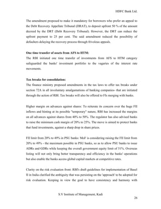 HDFC Bank Ltd. 
The amendment proposed to make it mandatory for borrowers who prefer an appeal to 
the Debt Recovery Appellate Tribunal (DRAT), to deposit upfront 50 % of the amount 
decreed by the DRT (Debt Recovery Tribunal). However, the DRT can reduce the 
upfront payment to 25 per cent. The said amendment reduced the possibility of 
defaulters delaying the recovery process through frivolous appeals. 
One time transfer of assets from AFS to HTM: 
The RBI initiated one time transfer of investments from AFS to HTM category 
safeguarded the banks' investment portfolio to the vagaries of the interest rate 
movements. 
Tax breaks for consolidation: 
The finance ministry proposed amendments in the tax laws to offer tax breaks under 
section 72A in all involuntary amalgamations of banking companies- that are initiated 
through the action of RBI. Tax breaks will also be offered to FIs merging with banks. 
Higher margin on advances against shares: To reiterate its concern over the huge FII 
inflows and hinting at its possible "temporary" nature, RBI has increased the margins 
on all advances against shares from 40% to 50%. The regulator has also advised banks 
to raise the minimum cash margin of 20% to 25%. The move is aimed to protect banks 
that fund investments, against a sharp drop in share prices. 
FII limit from 20% to 49% in PSU banks: MoF is considering raising the FII limit from 
20% to 49% - the maximum possible in PSU banks, so as to allow PSU banks to issue 
ADRs and GDRs while keeping the overall government equity limit of 51%. Overseas 
listing will not only bring better transparency and efficiency in the banks' operations 
but also enable the banks access global capital markets at competitive rates. 
Clarity on the risk evaluation front: RBI's draft guidelines for implementation of Basel 
II in India clarified the ambiguity that was persisting on the 'approach' to be adopted for 
risk evaluation. Keeping in view the goal to have consistency and harmony with 
S.V Institute of Management, Kadi 
26 
 