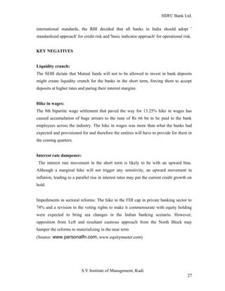 HDFC Bank Ltd. 
international standards, the RBI decided that all banks in India should adopt ' 
standardized approach' for credit risk and 'basic indicator approach' for operational risk. 
KEY NEGATIVES 
Liquidity crunch: 
The SEBI dictate that Mutual funds will not to be allowed to invest in bank deposits 
might create liquidity crunch for the banks in the short term, forcing them to accept 
deposits at higher rates and paring their interest margins. 
Hike in wages: 
The 8th bipartite wage settlement that paved the way for 13.25% hike in wages has 
caused accumulation of huge arrears to the tune of Rs 66 bn to be paid to the bank 
employees across the industry. The hike in wages was more than what the banks had 
expected and provisioned for and therefore the entities will have to provide for them in 
the coming quarters. 
Interest rate dampener: 
The interest rate movement in the short term is likely to be with an upward bias. 
Although a marginal hike will not trigger any sensitivity, an upward movement in 
inflation, leading to a parallel rise in interest rates may put the current credit growth on 
hold. 
Impediments in sectoral reforms: The hike in the FDI cap in private banking sector to 
74% and a revision in the voting rights to make it commensurate with equity holding 
were expected to bring sea changes in the Indian banking scenario. However, 
opposition from Left and resultant cautious approach from the North Block may 
hamper the reforms to materializing in the near term 
(Source: www.personalfn.com, www.equitymaster.com) 
S.V Institute of Management, Kadi 
27 
 
