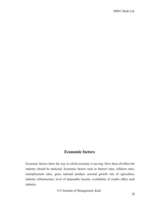 HDFC Bank Ltd. 
Economic factors 
Economic factors show the way in which economy is moving. How these all affect the 
industry should be analyzed. Economic factors such as Interest rates, inflation rates, 
unemployment rates, gross national product, sectoral growth rate of agriculture, 
industry infrastructure, level of disposable income, availability of credits affect each 
industry. 
S.V Institute of Management, Kadi 
28 
 