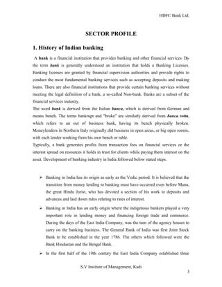 HDFC Bank Ltd. 
SECTOR PROFILE 
1. History of Indian banking 
A bank is a financial institution that provides banking and other financial services. By 
the term bank is generally understood an institution that holds a Banking Licenses. 
Banking licenses are granted by financial supervision authorities and provide rights to 
conduct the most fundamental banking services such as accepting deposits and making 
loans. There are also financial institutions that provide certain banking services without 
meeting the legal definition of a bank, a so-called Non-bank. Banks are a subset of the 
financial services industry. 
The word bank is derived from the Italian banca, which is derived from German and 
means bench. The terms bankrupt and "broke" are similarly derived from banca rotta, 
which refers to an out of business bank, having its bench physically broken. 
Moneylenders in Northern Italy originally did business in open areas, or big open rooms, 
with each lender working from his own bench or table. 
Typically, a bank generates profits from transaction fees on financial services or the 
interest spread on resources it holds in trust for clients while paying them interest on the 
asset. Development of banking industry in India followed below stated steps. 
Ø Banking in India has its origin as early as the Vedic period. It is believed that the 
transition from money lending to banking must have occurred even before Manu, 
the great Hindu Jurist, who has devoted a section of his work to deposits and 
advances and laid down rules relating to rates of interest. 
Ø Banking in India has an early origin where the indigenous bankers played a very 
important role in lending money and financing foreign trade and commerce. 
During the days of the East India Company, was the turn of the agency houses to 
carry on the banking business. The General Bank of India was first Joint Stock 
Bank to be established in the year 1786. The others which followed were the 
Bank Hindustan and the Bengal Bank. 
Ø In the first half of the 19th century the East India Company established three 
S.V Institute of Management, Kadi 
3 
 