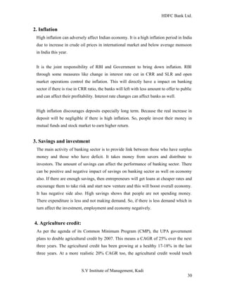 HDFC Bank Ltd. 
2. Inflation 
High inflation can adversely affect Indian economy. It is a high inflation period in India 
due to increase in crude oil prices in international market and below average monsoon 
in India this year. 
It is the joint responsibility of RBI and Government to bring down inflation. RBI 
through some measures like change in interest rate cut in CRR and SLR and open 
market operations control the inflation. This will directly have a impact on banking 
sector if there is rise in CRR ratio, the banks will left with less amount to offer to public 
and can affect their profitability. Interest rate changes can affect banks as well. 
High inflation discourages deposits especially long term. Because the real increase in 
deposit will be negligible if there is high inflation. So, people invest their money in 
mutual funds and stock market to earn higher return. 
3. Savings and investment 
The main activity of banking sector is to provide link between those who have surplus 
money and those who have deficit. It takes money from savers and distribute to 
investors. The amount of savings can affect the performance of banking sector. There 
can be positive and negative impact of savings on banking sector as well on economy 
also. If there are enough savings, then entrepreneurs will get loans at cheaper rates and 
encourage them to take risk and start new venture and this will boost overall economy. 
It has negative side also. High savings shows that people are not spending money. 
There expenditure is less and not making demand. So, if there is less demand which in 
turn affect the investment, employment and economy negatively. 
4. Agriculture credit: 
As per the agenda of its Common Minimum Program (CMP), the UPA government 
plans to double agricultural credit by 2007. This means a CAGR of 25% over the next 
three years. The agricultural credit has been growing at a healthy 17-18% in the last 
three years. At a more realistic 20% CAGR too, the agricultural credit would touch 
S.V Institute of Management, Kadi 
30 
 