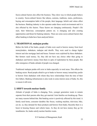HDFC Bank Ltd. 
Socio-cultural factors also affect the business. They show way in which people behave 
in country. Socio-cultural factors like taboos, customs, traditions, tastes, preferences, 
buying and consumption habit of the people, their language, beliefs and values affect 
the business. Banking industry is also operates under these social environment and it is 
also affected by this factors. These factors are changing continuously. People’s life 
style, their behaviour, consumption pattern etc. is changing and also creating 
opportunities and threat for banking industry. There are some socio-cultural factors that 
affect banking in India have been analyzed below: 
1. TRADITIONAL mahajan pratha 
Before the birth of the banks, people of India were used to borrow money from local 
moneylenders, shahukars, mahajan and shroffs. They were used to charge higher 
interest and also mortgage land and house. Farmers were exploited by these shahukars. 
But farmers need money. So, they did not have any choice other than going to 
shahukars and borrow money from them in spite of exploitation by these people. But 
after emergence of banks attitude of people was changed. 
Traditional mahajan pratha still exist in India especially in rural areas. This affects the 
banking sector. Rural people afraid to go to banks to borrow money instead they prefer 
to borrow from shahukars with whom they have relationships from the time of their 
fore fathers. Banking infrastructure is also week in some interior areas of India. So, this 
is reason it still exist. 
2. SHIFT towards nuclear family 
Attitude of people of India is changing. Now, younger generation wants to remain 
separate from their parents after they get married. Joint families are breaking-up. There 
are many reasons behind that. But banking sector is positively affected by this trend. A 
family need home, consumer durables like freeze, washing machine, television, bike, 
car etc. so, they demand for these products and borrow from banks. Recently there is a 
boost in housing finance and vehicle loans. As they do not have money they go for 
installments. So, banks satisfy nuclear families wants. 
S.V Institute of Management, Kadi 
33 
 