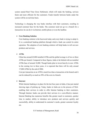 HDFC Bank Ltd. 
system named Real Time Gross Settlement, which will make the banking, services 
faster and more efficient for the customers. Funds transfer between banks under the 
system will be on real time basis. 
Technology is changing the way banks interface with their customers, resulting in 
increased customer base for the banks. The customer need not go to a branch for a 
transaction; he can do it via Internet, mobile phone or even the landline. 
Ø Core Banking Solution 
Core banking solution is the buzzword today and every bank is trying to adopt it. 
It is a centralized banking platform through which a bank can control its entire 
operation. The adoption of core banking solution will help banks to roll out new 
products and services. 
Ø ATMs 
China has around 65,000 installed ATMs and the global average is of two or three 
ATMs per branch. Compared to these figures, India is far behind with an installed 
ATMs base of around 10,000. Though banks plan to invest heavily in new ATMs 
in the coming two to three years, it is expected that there will be only around 
17,000 ATMs by the end of 2004. 
Cost per transaction at an ATM is much less than a transaction at the branch and it 
can be reduced by as much as 50% of the cost at a branch. 
Ø Internet 
While Internet banking is in place for the last four years in India, it has just started 
showing signs of picking up. Today, banks in India are in the process of Web-enabling 
their services in order to offer Internet banking to their customers. 
Through Internet, banks can provide their services in a cost-effective manner. 
Internet Banking has numerous benefits like greater reach to customers, quicker 
time to market, ability to introduce new products and services quickly and 
successfully, ability to understand its customer’s needs, greater customer loyalty 
etc. 
S.V Institute of Management, Kadi 
36 
 
