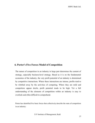 HDFC Bank Ltd. 
6. Porter's Five Forces Model of Competition 
The nature of competition in an industry in large part determines the content of 
strategy, especially business-level strategy. Based as it is on the fundamental 
economics of the industry, the very profit potential of an industry is determined 
by competitive interactions. Where these interactions are intense, profits tend to 
be whittled away by the activities of competing. Where they are mild and 
competitors appear docile, profit potential tends to be high. Yet a full 
understanding of the elements of competition within an industry is easy to 
overlook and often difficult to comprehend. 
Porter has identified five basic forces that collectively describe the state of competition 
in an industry: 
S.V Institute of Management, Kadi 
37 
 