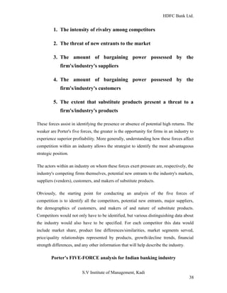HDFC Bank Ltd. 
1. The intensity of rivalry among competitors 
2. The threat of new entrants to the market 
3. The amount of bargaining power possessed by the 
firm's/industry's suppliers 
4. The amount of bargaining power possessed by the 
firm's/industry's customers 
5. The extent that substitute products present a threat to a 
firm's/industry's products 
These forces assist in identifying the presence or absence of potential high returns. The 
weaker are Porter's five forces, the greater is the opportunity for firms in an industry to 
experience superior profitability. More generally, understanding how these forces affect 
competition within an industry allows the strategist to identify the most advantageous 
strategic position. 
The actors within an industry on whom these forces exert pressure are, respectively, the 
industry's competing firms themselves, potential new entrants to the industry's markets, 
suppliers (vendors), customers, and makers of substitute products. 
Obviously, the starting point for conducting an analysis of the five forces of 
competition is to identify all the competitors, potential new entrants, major suppliers, 
the demographics of customers, and makers of and nature of substitute products. 
Competitors would not only have to be identified, but various distinguishing data about 
the industry would also have to be specified. For each competitor this data would 
include market share, product line differences/similarities, market segments served, 
price/quality relationships represented by products, growth/decline trends, financial 
strength differences, and any other information that will help describe the industry. 
Porter’s FIVE-FORCE analysis for Indian banking industry 
S.V Institute of Management, Kadi 
38 
 