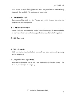 HDFC Bank Ltd. 
India is seen as one of the biggest market place and growth rate in Indian banking 
industry is also very high. This has ignited the competition. 
3. Low switching cost 
Customer switching cost is very low. They can easily switch from one bank to another 
bank and very little loyalty exists. 
4. In differentiate services 
Almost every bank provides similar services. No differentiation exists. Every bank tries 
to copy each other services and technology, which increases the level of competition. 
5. High fixed cost 
6. High exit barrier 
High exist barriers humiliate banks to earn profit and retain customers by providing 
world-class services. 
7. Low government regulations: 
There are low regulation exist to start a new business due LPG policy adopted by 
India. So, sector is open for everybody. 
S.V Institute of Management, Kadi 
41 
 