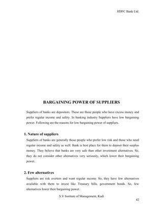 HDFC Bank Ltd. 
BARGAINING POWER OF SUPPLIERS 
Suppliers of banks are depositors. These are those people who have excess money and 
prefer regular income and safety. In banking industry Suppliers have low bargaining 
power. Following are the reasons for low bargaining power of suppliers. 
1. Nature of suppliers 
Suppliers of banks are generally those people who prefer low risk and those who need 
regular income and safety as well. Bank is best place for them to deposit their surplus 
money. They believe that banks are very safe than other investment alternatives. So, 
they do not consider other alternatives very seriously, which lower their bargaining 
power. 
2. Few alternatives 
Suppliers are risk averters and want regular income. So, they have few alternatives 
available with them to invest like Treasury bills, government bonds. So, few 
alternatives lower their bargaining power. 
S.V Institute of Management, Kadi 
42 
 
