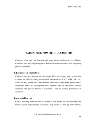 HDFC Bank Ltd. 
BARGAINING POWER OF CUSTOMERS 
Customers of the banks are those who take loans, advances and use services of banks. 
Customers have high bargaining power. Following are the reasons for high bargaining 
power of customers. 
1. Large no. Of alternatives 
Customers have very large no. of alternatives. There are so many banks, which fight 
for same pie. There are many non-financial institutions like ICICI, HDFC, IFCI etc., 
which has also jumped into these business. There are foreign banks, private banks, 
cooperative banks and development banks together with the specialized financial 
companies that provide finance to customers. These all increase preferences for 
customers. 
2.low switching cost 
Cost of switching from one bank to another is low. Banks are also providing zero 
balance account and other types of facilities. They are free to select any bank‘s service. 
S.V Institute of Management, Kadi 
44 
 