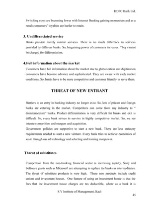 HDFC Bank Ltd. 
Switching costs are becoming lower with Internet Banking gaining momentum and as a 
result consumers’ loyalties are harder to retain. 
3. Undiffernciated service 
Banks provide merely similar services. There is no much difference in services 
provided by different banks. So, bargaining power of customers increases. They cannot 
be charged for differentiation. 
4.Full information about the market 
Customers have full information about the market due to globalization and digitization 
consumers have become advance and sophisticated. They are aware with each market 
conditions. So, banks have to be more competitive and customer friendly to serve them. 
THREAT OF NEW ENTRANT 
Barriers to an entry in banking industry no longer exist. So, lots of private and foreign 
banks are entering in the market. Competitors can come from any industry to “ 
disintermediate” banks. Product differentiation is very difficult for banks and exit is 
difficult. So, every bank strives to survive in highly competitive market. So, we see 
intense competition and mergers and acquisition. 
Government policies are supportive to start a new bank. There are less statutory 
requirements needed to start a new venture. Every bank tries to achieve economies of 
scale through use of technology and selecting and training manpower. 
Threat of substitutes 
Competition from the non-banking financial sector is increasing rapidly. Sony and 
Software giants such as Microsoft are attempting to replace the banks as intermediaries. 
The threat of substitute products is very high. These new products include credit 
unions and investment houses. One feature of using an investment house is that the 
fees that the investment house charges are tax deductible, where as a bank it is 
S.V Institute of Management, Kadi 
45 
 