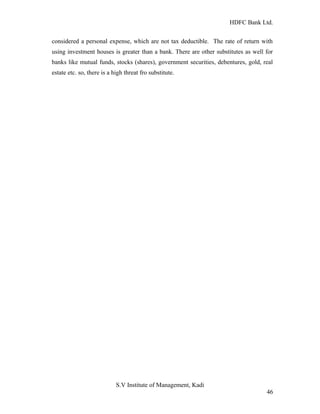 HDFC Bank Ltd. 
considered a personal expense, which are not tax deductible. The rate of return with 
using investment houses is greater than a bank. There are other substitutes as well for 
banks like mutual funds, stocks (shares), government securities, debentures, gold, real 
estate etc. so, there is a high threat fro substitute. 
S.V Institute of Management, Kadi 
46 
 