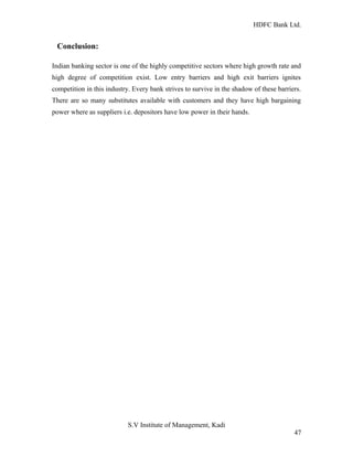HDFC Bank Ltd. 
Conclusion: 
Indian banking sector is one of the highly competitive sectors where high growth rate and 
high degree of competition exist. Low entry barriers and high exit barriers ignites 
competition in this industry. Every bank strives to survive in the shadow of these barriers. 
There are so many substitutes available with customers and they have high bargaining 
power where as suppliers i.e. depositors have low power in their hands. 
S.V Institute of Management, Kadi 
47 
 