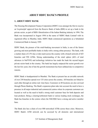 HDFC Bank Ltd. 
ABOUT HDFC BANK’S PROFILE 
1. ABOUT HDFC BANK 
The Housing Development Finance Corporation (HDFC) was amongst the first to receive 
an 'in-principle' approval from the Reserve Bank of India (RBI) to set up a bank in the 
private sector, as part of RBI's liberalization of the Indian Banking industry in 1994. The 
Bank was incorporated in August 1994 in the name of 'HDFC Bank Limited' with its 
registered office in Mumbai, India. HDFC Bank commenced operations as a Scheduled 
Commercial Bank in January 1995 
HDFC Bank, the pioneer of the retail-banking movement in India, is one of the fastest 
growing and most profitable banks in India with a strong urban presence. The bank, with 
a market share of 2.5% has a wide reach across the country with a branch network of 425 
branches and 950 ATMs. Strong understanding of the retail sphere (46% of total 
advances in 9mFY05) and technology initiatives has made the bank the second largest 
private sector bank in the country. The bank has largely outpaced the sector growth over 
the last few years, but of late the growth momentum has been subdued due to competitive 
reasons. 
HDFC Bank is headquartered in Mumbai. The Bank at present has an enviable network 
of over 250 branches spread over 135 cities across the country. All branches are linked to 
each other through an online real- time basis. Customers in 80 locations are also serviced 
through Phone Banking. The Bank's expansion plans take into account the need to have a 
presence in all major industrial and commercial centres where its corporate customers are 
located as well as the need to build a strong retail customer base for both deposits and 
loan products. Being a clearing/settlement bank to various leading stock exchanges, the 
Bank has branches in the centres where the NSE/BSE have a strong and active member 
base. 
The Bank also has a chain of over 800 networked ATMs across these cities. Moreover, 
HDFC Bank's ATM network can be accessed by all domestic and international 
S.V Institute of Management, Kadi 
49 
 