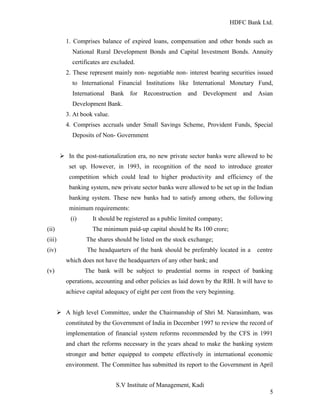 HDFC Bank Ltd. 
1. Comprises balance of expired loans, compensation and other bonds such as 
National Rural Development Bonds and Capital Investment Bonds. Annuity 
certificates are excluded. 
2. These represent mainly non- negotiable non- interest bearing securities issued 
to International Financial Institutions like International Monetary Fund, 
International Bank for Reconstruction and Development and Asian 
Development Bank. 
3. At book value. 
4. Comprises accruals under Small Savings Scheme, Provident Funds, Special 
Deposits of Non- Government 
Ø In the post-nationalization era, no new private sector banks were allowed to be 
set up. However, in 1993, in recognition of the need to introduce greater 
competition which could lead to higher productivity and efficiency of the 
banking system, new private sector banks were allowed to be set up in the Indian 
banking system. These new banks had to satisfy among others, the following 
minimum requirements: 
(i) It should be registered as a public limited company; 
(ii) The minimum paid-up capital should be Rs 100 crore; 
(iii) The shares should be listed on the stock exchange; 
(iv) The headquarters of the bank should be preferably located in a centre 
which does not have the headquarters of any other bank; and 
(v) The bank will be subject to prudential norms in respect of banking 
operations, accounting and other policies as laid down by the RBI. It will have to 
achieve capital adequacy of eight per cent from the very beginning. 
Ø A high level Committee, under the Chairmanship of Shri M. Narasimham, was 
constituted by the Government of India in December 1997 to review the record of 
implementation of financial system reforms recommended by the CFS in 1991 
and chart the reforms necessary in the years ahead to make the banking system 
stronger and better equipped to compete effectively in international economic 
environment. The Committee has submitted its report to the Government in April 
S.V Institute of Management, Kadi 
5 
 