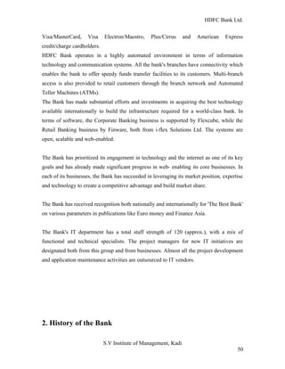 HDFC Bank Ltd. 
Visa/MasterCard, Visa Electron/Maestro, Plus/Cirrus and American Express 
credit/charge cardholders. 
HDFC Bank operates in a highly automated environment in terms of information 
technology and communication systems. All the bank's branches have connectivity which 
enables the bank to offer speedy funds transfer facilities to its customers. Multi-branch 
access is also provided to retail customers through the branch network and Automated 
Teller Machines (ATMs). 
The Bank has made substantial efforts and investments in acquiring the best technology 
available internationally to build the infrastructure required for a world-class bank. In 
terms of software, the Corporate Banking business is supported by Flexcube, while the 
Retail Banking business by Finware, both from i-flex Solutions Ltd. The systems are 
open, scalable and web-enabled. 
The Bank has prioritized its engagement in technology and the internet as one of its key 
goals and has already made significant progress in web- enabling its core businesses. In 
each of its businesses, the Bank has succeeded in leveraging its market position, expertise 
and technology to create a competitive advantage and build market share. 
The Bank has received recognition both nationally and internationally for 'The Best Bank' 
on various parameters in publications like Euro money and Finance Asia. 
The Bank's IT department has a total staff strength of 120 (approx.), with a mix of 
functional and technical specialists. The project managers for new IT initiatives are 
designated both from this group and from businesses. Almost all the project development 
and application maintenance activities are outsourced to IT vendors. 
2. History of the Bank 
S.V Institute of Management, Kadi 
50 
 