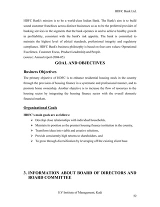 HDFC Bank Ltd. 
HDFC Bank's mission is to be a world-class Indian Bank. The Bank's aim is to build 
sound customer franchises across distinct businesses so as to be the preferred provider of 
banking services in the segments that the bank operates in and to achieve healthy growth 
in profitability, consistent with the bank's risk appetite. The bank is committed to 
maintain the highest level of ethical standards, professional integrity and regulatory 
compliance. HDFC Bank's business philosophy is based on four core values: Operational 
Excellence, Customer Focus, Product Leadership and People. 
(source: Annual report-2004-05) 
GOAL AND OBJECTIVES 
Business Objectives 
The primary objective of HDFC is to enhance residential housing stock in the country 
through the provision of housing finance in a systematic and professional manner, and to 
promote home ownership. Another objective is to increase the flow of resources to the 
housing sector by integrating the housing finance sector with the overall domestic 
financial markets. 
Organizational Goals 
HDFC’s main goals are as follows: 
Ø Develop close relationships with individual households, 
Ø Maintain its position as the premier housing finance institution in the country, 
Ø Transform ideas into viable and creative solutions, 
Ø Provide consistently high returns to shareholders, and 
Ø To grow through diversification by leveraging off the existing client base. 
3. INFORMATION ABOUT BOARD OF DIRECTORS AND 
BOARD COMMITTEE 
S.V Institute of Management, Kadi 
52 
 