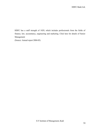 HDFC Bank Ltd. 
HDFC has a staff strength of 1029, which includes professionals from the fields of 
finance, law, accountancy, engineering and marketing. Click here for details of Senior 
Management 
(Source: Annual report 2004-05) 
S.V Institute of Management, Kadi 
54 
 