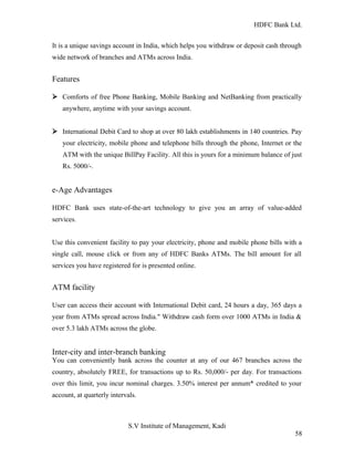 HDFC Bank Ltd. 
It is a unique savings account in India, which helps you withdraw or deposit cash through 
wide network of branches and ATMs across India. 
Features 
Ø Comforts of free Phone Banking, Mobile Banking and NetBanking from practically 
anywhere, anytime with your savings account. 
Ø International Debit Card to shop at over 80 lakh establishments in 140 countries. Pay 
your electricity, mobile phone and telephone bills through the phone, Internet or the 
ATM with the unique BillPay Facility. All this is yours for a minimum balance of just 
Rs. 5000/-. 
e-Age Advantages 
HDFC Bank uses state-of-the-art technology to give you an array of value-added 
services. 
Use this convenient facility to pay your electricity, phone and mobile phone bills with a 
single call, mouse click or from any of HDFC Banks ATMs. The bill amount for all 
services you have registered for is presented online. 
ATM facility 
User can access their account with International Debit card, 24 hours a day, 365 days a 
year from ATMs spread across India." Withdraw cash form over 1000 ATMs in India & 
over 5.3 lakh ATMs across the globe. 
Inter-city and inter-branch banking 
You can conveniently bank across the counter at any of our 467 branches across the 
country, absolutely FREE, for transactions up to Rs. 50,000/- per day. For transactions 
over this limit, you incur nominal charges. 3.50% interest per annum* credited to your 
account, at quarterly intervals. 
S.V Institute of Management, Kadi 
58 
 