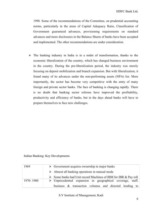 HDFC Bank Ltd. 
1998. Some of the recommendations of the Committee, on prudential accounting 
norms, particularly in the areas of Capital Adequacy Ratio, Classification of 
Government guaranteed advances, provisioning requirements on standard 
advances and more disclosures in the Balance Sheets of banks have been accepted 
and implemented. The other recommendations are under consideration. 
Ø The banking industry in India is in a midst of transformation, thanks to the 
economic liberalization of the country, which has changed business environment 
in the country. During the pre-liberalization period, the industry was merely 
focusing on deposit mobilization and branch expansion. But with liberalization, it 
found many of its advances under the non-performing assets (NPA) list. More 
importantly, the sector has become very competitive with the entry of many 
foreign and private sector banks. The face of banking is changing rapidly. There 
is no doubt that banking sector reforms have improved the profitability, 
productivity and efficiency of banks, but in the days ahead banks will have to 
prepare themselves to face new challenges. 
Indian Banking: Key Developments 
1969 Ø Government acquires ownership in major banks 
Ø Almost all banking operations in manual mode 
Ø Some banks had Unit record Machines of IBM for IBR & Pay roll 
1970- 1980 Ø Unprecedented expansion in geographical coverage, staff, 
business & transaction volumes and directed lending to 
S.V Institute of Management, Kadi 
6 
 