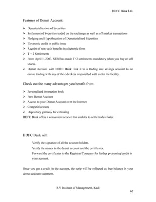 HDFC Bank Ltd. 
Features of Demat Account: 
Ø Dematerialization of Securities 
Ø Settlement of Securities traded on the exchange as well as off market transactions 
Ø Pledging and Hypothecation of Dematerialized Securities 
Ø Electronic credit in public issue 
Ø Receipt of non-cash benefits in electronic form 
Ø T + 2 Settlements 
Ø From April 1, 2003, SEBI has made T+2 settlements mandatory when you buy or sell 
shares. 
Ø Demat Account with HDFC Bank; link it to a trading and savings account to do 
online trading with any of the e-brokers empanelled with us for the facility. 
Check out the many advantages you benefit from: 
Ø Personalized instruction book 
Ø Free Demat Account 
Ø Access to your Demat Account over the Internet 
Ø Competitive rates 
Ø Depository gateway for e-broking 
HDFC Bank offers a convenient service that enables to settle trades faster. 
HDFC Bank will: 
Verify the signature of all the account holders. 
Verify the names in the demat account and the certificates. 
Forward the certificates to the Registrar/Company for further processing/credit in 
your account. 
Once you get a credit in the account, the scrip will be reflected as free balance in your 
demat account statement. 
S.V Institute of Management, Kadi 
62 
 
