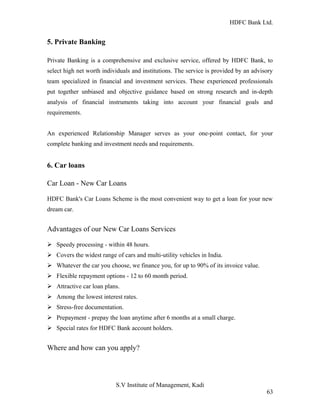 HDFC Bank Ltd. 
5. Private Banking 
Private Banking is a comprehensive and exclusive service, offered by HDFC Bank, to 
select high net worth individuals and institutions. The service is provided by an advisory 
team specialized in financial and investment services. These experienced professionals 
put together unbiased and objective guidance based on strong research and in-depth 
analysis of financial instruments taking into account your financial goals and 
requirements. 
An experienced Relationship Manager serves as your one-point contact, for your 
complete banking and investment needs and requirements. 
6. Car loans 
Car Loan - New Car Loans 
HDFC Bank's Car Loans Scheme is the most convenient way to get a loan for your new 
dream car. 
Advantages of our New Car Loans Services 
Ø Speedy processing - within 48 hours. 
Ø Covers the widest range of cars and multi-utility vehicles in India. 
Ø Whatever the car you choose, we finance you, for up to 90% of its invoice value. 
Ø Flexible repayment options - 12 to 60 month period. 
Ø Attractive car loan plans. 
Ø Among the lowest interest rates. 
Ø Stress-free documentation. 
Ø Prepayment - prepay the loan anytime after 6 months at a small charge. 
Ø Special rates for HDFC Bank account holders. 
Where and how can you apply? 
S.V Institute of Management, Kadi 
63 
 