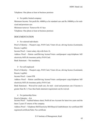 HDFC Bank Ltd. 
Telephone: One phone at least at business premises 
Ø For public limited company: 
Minimum Income: Net profit Rs. 60000 p.a for standard cars and Rs.100000 p a for mid-sized 
and premium cars 
Minimum turnover: Turnover Rs 4.5 lacs 
Telephone: One phone at least at business premises 
DOCUMENTATION 
Ø For salaried individuals: 
Proof of Identity: - Passport copy, PAN Card, Voters Id car, driving license (Laminated, 
Recent, Legible) 
Income Proof: - Latest salary slip with form 16. 
Address Proof: - Ration card/Driving license/Voters card/passport copy/telephone bill/ 
electricity bill/Life insurance policy PAN Card. 
Bank Statement: - Not mandatory 
Ø For self employed: 
Proof of Identity: - Passport copy, PAN Card, Voters Id car, driving license (Laminated, 
Recent, Legible) 
Income Proof: - Latest ITR 
Address Proof: - Ration card/Driving license/Voters card/passport copy/telephone bill/ 
electricity bill/Life insurance policy PAN Card. 
Bank Statement: - Waived for small cars, for mid - sized and premium cars if income is 
greater than Rs 1.5 lacs then bank statement requirement can be waived. 
Ø For partnership firms: 
Proof of Identity: - NA 
Income Proof: - Audited balance sheet, Profit & loss Account for latest two years and the 
latest 2 years IT returns of the company 
Address Proof: - Telephone Bill/Electricity Bill/Shop & Establishment Act certificate/SSI 
registered certificate/Sales Tax certificate 
S.V Institute of Management, Kadi 
65 
 