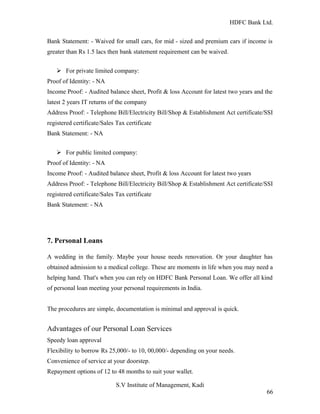 HDFC Bank Ltd. 
Bank Statement: - Waived for small cars, for mid - sized and premium cars if income is 
greater than Rs 1.5 lacs then bank statement requirement can be waived. 
Ø For private limited company: 
Proof of Identity: - NA 
Income Proof: - Audited balance sheet, Profit & loss Account for latest two years and the 
latest 2 years IT returns of the company 
Address Proof: - Telephone Bill/Electricity Bill/Shop & Establishment Act certificate/SSI 
registered certificate/Sales Tax certificate 
Bank Statement: - NA 
Ø For public limited company: 
Proof of Identity: - NA 
Income Proof: - Audited balance sheet, Profit & loss Account for latest two years 
Address Proof: - Telephone Bill/Electricity Bill/Shop & Establishment Act certificate/SSI 
registered certificate/Sales Tax certificate 
Bank Statement: - NA 
7. Personal Loans 
A wedding in the family. Maybe your house needs renovation. Or your daughter has 
obtained admission to a medical college. These are moments in life when you may need a 
helping hand. That's when you can rely on HDFC Bank Personal Loan. We offer all kind 
of personal loan meeting your personal requirements in India. 
The procedures are simple, documentation is minimal and approval is quick. 
Advantages of our Personal Loan Services 
Speedy loan approval 
Flexibility to borrow Rs 25,000/- to 10, 00,000/- depending on your needs. 
Convenience of service at your doorstep. 
Repayment options of 12 to 48 months to suit your wallet. 
S.V Institute of Management, Kadi 
66 
 