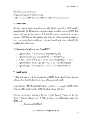 HDFC Bank Ltd. 
One of the lowest interest rates. 
No guarantor/security/collateral required. 
And if you are an HDFC Bank account holder, we have special rates for you. 
8. Home loans 
Buying a property requires a complete knowledge of real estate and in today's complex 
financial market it is difficult to choose the appropriate home loan company. HDFC Bank 
brings home loans at your doorstep. With over 25 years of experience of our parent 
company HDFC Ltd. and their dedicated team of experts offering a complete package to 
meet your housing finance needs, and ever eager to guide you with a basket of value 
added products and services. 
The benefits of availing a loan from HDFC 
Ø Option to choose your loan as Fixed Rate or Floating Rate 
Ø Option to structure your loan as Partly Fixed or Partly Floating. 
Ø In-house scrutiny of Property documents for your complete peace of mind 
Ø Option to choose flexible repayment option to suit your individual needs 
Ø Option to apply for a loan from the comfort of your office or residence. 
9. Credit cards 
To help you keep up with the changing times, HDFC Bank offers the finest payment 
solutions, from Debit Cards to Credit Cards, all internationally valid. 
Specifically, the HDFC Bank Credit Cards are available as two variants, the HDFC Bank 
International Silver Card and the HDFC Bank International Gold Card 
From the best insurance package to the most powerful Rewards Program and the most 
attractive discount schemes, you will find everything you would naturally expect from 
HDFC bank. 
o International Gold Card 
S.V Institute of Management, Kadi 
67 
 