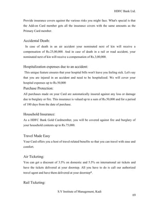 HDFC Bank Ltd. 
Provide insurance covers against the various risks you might face. What's special is that 
the Add-on Card member gets all the insurance covers with the same amounts as the 
Primary Card member. 
Accidental Death: 
In case of death in an air accident your nominated next of kin will receive a 
compensation of Rs.25,00,000. And in case of death in a rail or road accident, your 
nominated next of kin will receive a compensation of Rs.3,00,000. 
Hospitalization expenses due to an accident: 
This unique feature ensures that your hospital bills won't leave you feeling sick. Let's say 
that you are injured in an accident and need to be hospitalized. We will cover your 
hospital expenses up to Rs.50,000 
Purchase Protection: 
All purchases made on your Card are automatically insured against any loss or damage 
due to burglary or fire. This insurance is valued up to a sum of Rs.50,000 and for a period 
of 180 days from the date of purchase. 
Household Insurance: 
As a HDFC Bank Gold Cardmember, you will be covered against fire and burglary of 
your household contents up to Rs.75,000. 
Travel Made Easy 
Your Card offers you a host of travel-related benefits so that you can travel with ease and 
comfort. 
Air Ticketing: 
You can get a discount of 3.5% on domestic and 5.5% on international air tickets and 
have the tickets delivered at your doorstep. All you have to do is call our authorized 
travel agent and have them delivered at your doorstep*. 
Rail Ticketing: 
S.V Institute of Management, Kadi 
69 
 