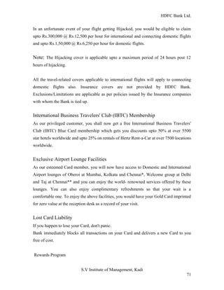 HDFC Bank Ltd. 
In an unfortunate event of your flight getting Hijacked, you would be eligible to claim 
upto Rs.300,000 @ Rs.12,500 per hour for international and connecting domestic flights 
and upto Rs.1,50,000 @ Rs.6,250 per hour for domestic flights. 
Note: The Hijacking cover is applicable upto a maximum period of 24 hours post 12 
hours of hijacking. 
All the travel-related covers applicable to international flights will apply to connecting 
domestic flights also. Insurance covers are not provided by HDFC Bank. 
Exclusions/Limitations are applicable as per policies issued by the Insurance companies 
with whom the Bank is tied up. 
International Business Travelers' Club (IBTC) Membership 
As our privileged customer, you shall now get a free International Business Travelers' 
Club (IBTC) Blue Card membership which gets you discounts upto 50% at over 5500 
star hotels worldwide and upto 25% on rentals of Hertz Rent-a-Car at over 7500 locations 
worldwide. 
Exclusive Airport Lounge Facilities 
As our esteemed Card member, you will now have access to Domestic and International 
Airport lounges of Oberoi at Mumbai, Kolkata and Chennai*, Welcome group at Delhi 
and Taj at Chennai** and you can enjoy the world- renowned services offered by these 
lounges. You can also enjoy complimentary refreshments so that your wait is a 
comfortable one. To enjoy the above facilities, you would have your Gold Card imprinted 
for zero value at the reception desk as a record of your visit. 
Lost Card Liability 
If you happen to lose your Card, don't panic. 
Bank immediately blocks all transactions on your Card and delivers a new Card to you 
free of cost. 
Rewards Program 
S.V Institute of Management, Kadi 
71 
 