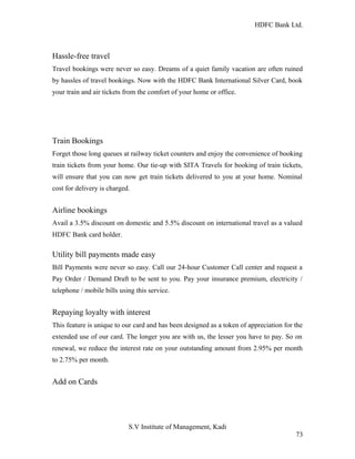 HDFC Bank Ltd. 
Hassle-free travel 
Travel bookings were never so easy. Dreams of a quiet family vacation are often ruined 
by hassles of travel bookings. Now with the HDFC Bank International Silver Card, book 
your train and air tickets from the comfort of your home or office. 
Train Bookings 
Forget those long queues at railway ticket counters and enjoy the convenience of booking 
train tickets from your home. Our tie-up with SITA Travels for booking of train tickets, 
will ensure that you can now get train tickets delivered to you at your home. Nominal 
cost for delivery is charged. 
Airline bookings 
Avail a 3.5% discount on domestic and 5.5% discount on international travel as a valued 
HDFC Bank card holder. 
Utility bill payments made easy 
Bill Payments were never so easy. Call our 24-hour Customer Call center and request a 
Pay Order / Demand Draft to be sent to you. Pay your insurance premium, electricity / 
telephone / mobile bills using this service. 
Repaying loyalty with interest 
This feature is unique to our card and has been designed as a token of appreciation for the 
extended use of our card. The longer you are with us, the lesser you have to pay. So on 
renewal, we reduce the interest rate on your outstanding amount from 2.95% per month 
to 2.75% per month. 
Add on Cards 
S.V Institute of Management, Kadi 
73 
 