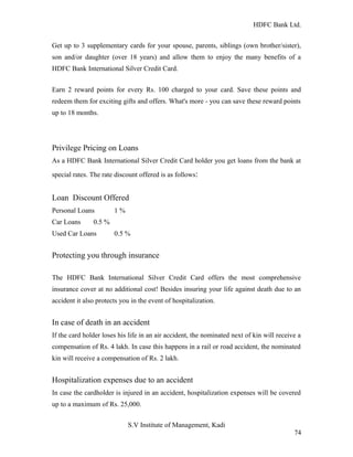 HDFC Bank Ltd. 
Get up to 3 supplementary cards for your spouse, parents, siblings (own brother/sister), 
son and/or daughter (over 18 years) and allow them to enjoy the many benefits of a 
HDFC Bank International Silver Credit Card. 
Earn 2 reward points for every Rs. 100 charged to your card. Save these points and 
redeem them for exciting gifts and offers. What's more - you can save these reward points 
up to 18 months. 
Privilege Pricing on Loans 
As a HDFC Bank International Silver Credit Card holder you get loans from the bank at 
special rates. The rate discount offered is as follows: 
Loan Discount Offered 
Personal Loans 1 % 
Car Loans 0.5 % 
Used Car Loans 0.5 % 
Protecting you through insurance 
The HDFC Bank International Silver Credit Card offers the most comprehensive 
insurance cover at no additional cost! Besides insuring your life against death due to an 
accident it also protects you in the event of hospitalization. 
In case of death in an accident 
If the card holder loses his life in an air accident, the nominated next of kin will receive a 
compensation of Rs. 4 lakh. In case this happens in a rail or road accident, the nominated 
kin will receive a compensation of Rs. 2 lakh. 
Hospitalization expenses due to an accident 
In case the cardholder is injured in an accident, hospitalization expenses will be covered 
up to a maximum of Rs. 25,000. 
S.V Institute of Management, Kadi 
74 
 