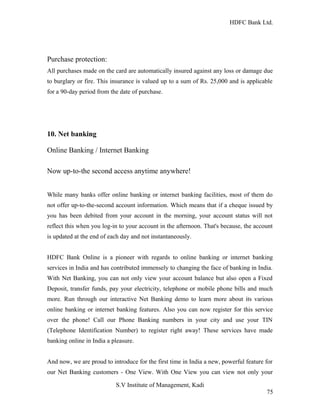 HDFC Bank Ltd. 
Purchase protection: 
All purchases made on the card are automatically insured against any loss or damage due 
to burglary or fire. This insurance is valued up to a sum of Rs. 25,000 and is applicable 
for a 90-day period from the date of purchase. 
10. Net banking 
Online Banking / Internet Banking 
Now up-to-the second access anytime anywhere! 
While many banks offer online banking or internet banking facilities, most of them do 
not offer up-to-the-second account information. Which means that if a cheque issued by 
you has been debited from your account in the morning, your account status will not 
reflect this when you log-in to your account in the afternoon. That's because, the account 
is updated at the end of each day and not instantaneously. 
HDFC Bank Online is a pioneer with regards to online banking or internet banking 
services in India and has contributed immensely to changing the face of banking in India. 
With Net Banking, you can not only view your account balance but also open a Fixed 
Deposit, transfer funds, pay your electricity, telephone or mobile phone bills and much 
more. Run through our interactive Net Banking demo to learn more about its various 
online banking or internet banking features. Also you can now register for this service 
over the phone! Call our Phone Banking numbers in your city and use your TIN 
(Telephone Identification Number) to register right away! These services have made 
banking online in India a pleasure. 
And now, we are proud to introduce for the first time in India a new, powerful feature for 
our Net Banking customers - One View. With One View you can view not only your 
S.V Institute of Management, Kadi 
75 
 