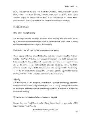 HDFC Bank Ltd. 
HDFC Bank accounts but also your ICICI Bank, Citibank, HSBC, Standard Chartered 
Bank, Global Trust Bank accounts, Citibank credit cards and HDFC Bank Demat 
accounts. So you can actually view six banks at the same time on one screen! What's 
more the service is absolutely FREE! Click here to learn more about One View. 
E-Age Advantages 
Real-time, online banking 
Net Banking is anytime, anywhere, real-time, online banking. Real-time means instant 
up-to-the-second account transactions displayed on the Internet. HDFC Bank is among 
the first in India to enable such high-tech connectivity. 
Facility to view all your online accounts on one screen 
This is a powerful feature for our Net Banking customers being introduced for first time 
in India - One View. With One View you can view not only your HDFC Bank accounts 
but also your ICICI Bank and Citibank accounts at the same time on one screen! You can 
also use this service to view multiple HDFC Bank accounts on one screen. This FREE 
service is available only to HDFC Bank customers who are registered for Net Banking. 
To see the info of other banks through One View you need to be registered for Internet 
Banking with those banks. Click here to learn more about One View. 
Security 
Net Banking uses 128-bit encryption Secure Socket Layer (SSL) technology, one of the 
most secure forms of transacting and the highest level of security commercially available 
on the Internet. The site authenticity and security is certified by Version, an independent 
international authority. 
Up-to-the-second account balance/statement inquiry 
Request for a new Fixed Deposit, make a Fixed Deposit inquiry or even make a TDS 
inquiry on your Fixed Deposits. 
S.V Institute of Management, Kadi 
76 
 