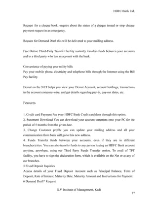 HDFC Bank Ltd. 
Request for a cheque book, enquire about the status of a cheque issued or stop cheque 
payment request in an emergency. 
Request for Demand Draft this will be delivered to your mailing address. 
Free Online Third-Party Transfer facility instantly transfers funds between your accounts 
and to a third party who has an account with the bank. 
Convenience of paying your utility bills 
Pay your mobile phone, electricity and telephone bills through the Internet using the Bill 
Pay facility. 
Demat on the NET helps you view your Demat Account, account holdings, transactions 
in the account company-wise, and get details regarding pay-in, pay-out dates, etc. 
Features 
1. Credit card Payment Pay your HDFC Bank Credit card dues through this option. 
2. Statement Download You can download your account statement onto your PC for the 
period of 5 months from the given date. 
3. Change Customer profile you can update your mailing address and all your 
communication from bank will go to this new address. 
4. Funds Transfer funds between your accounts, even if they are in different 
branches/cities. You can also transfer funds to any person having an HDFC Bank account 
anytime, anywhere, using our Third Party Funds Transfer option. To avail of TPT 
facility, you have to sign the declaration form, which is available on the Net or at any of 
our branches. 
5 Fixed Deposit Inquiries 
Access details of your Fixed Deposit Account such as Principal Balance, Term of 
Deposit, Rate of Interest, Maturity Date, Maturity Amount and Instructions for Payment. 
6 Demand Draft* Request 
S.V Institute of Management, Kadi 
77 
 