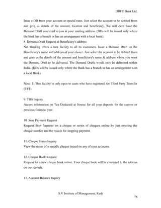 HDFC Bank Ltd. 
Issue a DD from your account at special rates. Just select the account to be debited from 
and give us details of the amount, location and beneficiary. We will even have the 
Demand Draft couriered to you at your mailing address. (DDs will be issued only where 
the bank has a branch or has an arrangement with a local bank). 
8. Demand Draft Request at Beneficiary's address 
Net Banking offers a new facility to all its customers. Issue a Demand Draft on the 
Beneficiary's name and address of your choice. Just select the account to be debited from 
and give us the details of the amount and beneficiary's name & address where you want 
the Demand Draft to be delivered. The Demand Drafts would only be delivered within 
India. (DDs will be issued only where the Bank has a branch or has an arrangement with 
a local Bank). 
Note: 1) This facility is only open to users who have registered for Third Party Transfer 
(TPT). 
9. TDS Inquiry 
Access information on Tax Deducted at Source for all your deposits for the current or 
previous financial year. 
10. Stop Payment Request 
Request Stop Payment on a cheque or series of cheques online by just entering the 
cheque number and the reason for stopping payment. 
11. Cheque Status Inquiry 
View the status of a specific cheque issued on any of your accounts. 
12. Cheque Book Request 
Request for a new cheque book online. Your cheque book will be couriered to the address 
on our records. 
13. Account Balance Inquiry 
S.V Institute of Management, Kadi 
78 
 