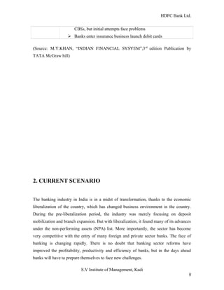 HDFC Bank Ltd. 
CBSs, but initial attempts face problems 
Ø Banks enter insurance business launch debit cards 
(Source: M.Y.KHAN, “INDIAN FINANCIAL SYSYEM”,3rd edition Publication by 
TATA McGraw hill) 
2. CURRENT SCENARIO 
The banking industry in India is in a midst of transformation, thanks to the economic 
liberalization of the country, which has changed business environment in the country. 
During the pre-liberalization period, the industry was merely focusing on deposit 
mobilization and branch expansion. But with liberalization, it found many of its advances 
under the non-performing assets (NPA) list. More importantly, the sector has become 
very competitive with the entry of many foreign and private sector banks. The face of 
banking is changing rapidly. There is no doubt that banking sector reforms have 
improved the profitability, productivity and efficiency of banks, but in the days ahead 
banks will have to prepare themselves to face new challenges. 
S.V Institute of Management, Kadi 
8 
 