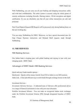 HDFC Bank Ltd. 
With NetBanking, you can carry out all your banking and shopping transactions safely 
and with total confidentiality. The entire system is secured, using the whole gamut of 
security architecture including firewalls, filtering routers, 128-bit encryption and digital 
certification. So you are absolutely sure that all your online transactions are safe and 
protected. 
New Fixed Deposit Request/DD Request will be processed only during banking hours on 
the next working day. 
You can enjoy NetBanking for FREE. Moreover, we have special discounted rates for 
Stop Cheque Payment instructions and Demand Draft requests made through 
NetBanking. 
11. NRI SERVICES 
NRI Banking Services 
One Indian bank is keeping pace with global banking and staying in tune with your 
changing needs - HDFC Bank. 
Advantages of HDFC Bank's NRI Banking Services: 
Quick and easy Funds transfer options - 
Quickremit - Speedy online money transfer from USA to India in over 600 locations. 
India Link - A fast and efficient way to remit funds through exchange houses in the Gulf. 
Investment Services - 
Investment Advisory Services - A dedicated team of Advisors offer professional advice 
on a range of financial instruments in line with your asset allocation. 
Portfolio Investment Scheme - You can trade on recognized Indian stock exchanges 
under the Portfolio Investment Scheme (PIS) through designated branches of HDFC 
bank. 
S.V Institute of Management, Kadi 
80 
 