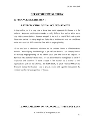 HDFC Bank Ltd. 
DEPARTMENTWISE STUDY 
11 FINANCE DEPARTMENT 
1.1. INTRODUCTION OF FINANCE DEPARTMENT 
In this modern era it is very easy to know how much important the finance is in the 
business. As current position of the market is totally different from ancient where it was 
very easy to get the finance. But now a days it is not so, it is very difficult task to raise 
funds from market. As today people are facing lot of problem and have less confidence 
on the market so it is difficult to raise fund without proper planning. 
For the bank as it is a Financial Institution we can consider finance as lifeblood of this 
business. The company should manage to get sufficient finance. The company should 
use to keep proper planning for the finance of its own and also of the large no. of 
depositors who are there with the bank. We can define financial management as a task of 
acquisition and utilization of funds needed in the business in a manner so that 
organizations goal can be achieved. In HDFC Bank, its chief Financial Officer and 
Treasurer manage the finance. Due to proper policies and separate management the 
company can have proper operation of finance. 
1.2. ORGANIZATION OF FINANCIAL ACTIVITIES OF BANK 
S.V Institute of Management, Kadi 
83 
 