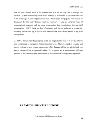 HDFC Bank Ltd. 
For the bank finance itself is the product now it is not an easy task to manage this 
finance. As bank has to keep watch on the deposits of its millions of customers and also 
it has to manage its own large financial base. As in recent it is popular “No finance no 
business”, for the bank “Finance itself is business”. There are different types of 
organizational structure such as group organization, line organization, line and staff 
organization. HDFC Bank has line of authority and line of authority is vertical i.e. 
authority passes from top to bottom and responsibility passes from bottom to top level 
management. 
As HDFC Bank is very big company and it has large cliental base so it is very difficult 
and complicated to manage its finance in proper way. There we need of concrete and 
proper policies to have proper management of it. Because of big size of the bank one 
cannot manage all the accounts of it alone. So, company has to appoint many different 
persons so that there is proper maintenance of the funds of different persons is possible. 
1.3. CAPITAL STRUCTURE OF BANK 
S.V Institute of Management, Kadi 
84 
 