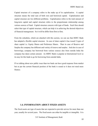 HDFC Bank Ltd. 
Capital structure of a company refers to the make up of its capitalization. A capital 
structure means the total sum of both own and borrowed capital. Capitalization and 
capital structure are two different problems. Capitalization refers to the total amount of 
long-term capital and capital structure refers to the proportionate relationship among 
various sources of fund. Capital structure concern with type of funds. Each firm should 
select that type of capital structure, which can help it in achieving the desired objectives 
of financial management. So it will be differ from firm to firm. 
From the schedules, which are attached with this section, we can see that HDFC Bank 
has adopted a flexible capital structure. In case of share capital it has issued 2 types of 
share capital i.e. Equity Shares and Preference Shares. Then in case of Reserve and 
Surplus the company has different and variety of reserve and surplus. And also in case of 
borrowings, company has borrowed from various sources also from outside India the 
company has taken certain amount. As HDFC Bank is popular at International level so 
its easy for this bank to go for borrowing from outside India. 
If we talking about new public issue than too bank can have good response from market 
but as per the current financial position of the bank is sound so it does not need more 
finance. 
1.4. INFORMATION ABOUT FIXED ASSETS 
The fixed assets are type of assets that are expected to provide service for more than one 
year, usually for several years. The fixed assets can either be tangible or intangible. It is 
S.V Institute of Management, Kadi 
85 
 